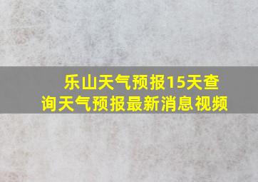 乐山天气预报15天查询天气预报最新消息视频