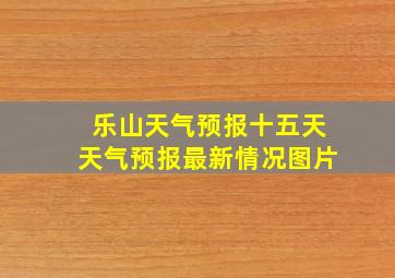 乐山天气预报十五天天气预报最新情况图片