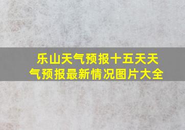 乐山天气预报十五天天气预报最新情况图片大全