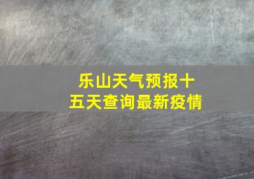 乐山天气预报十五天查询最新疫情