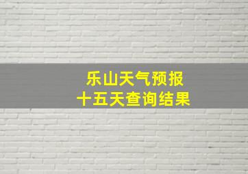 乐山天气预报十五天查询结果