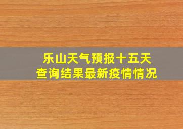 乐山天气预报十五天查询结果最新疫情情况