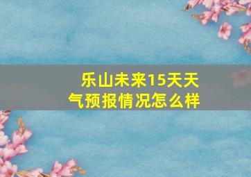 乐山未来15天天气预报情况怎么样