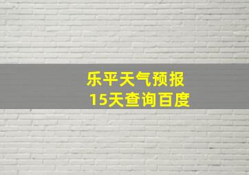 乐平天气预报15天查询百度