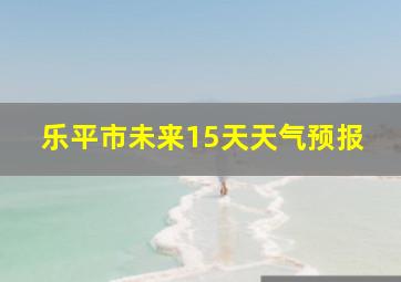 乐平市未来15天天气预报