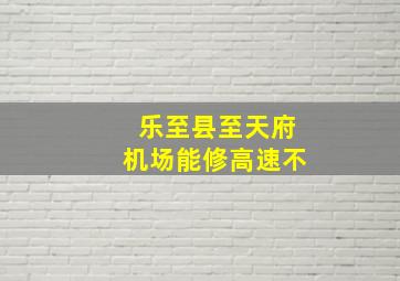 乐至县至天府机场能修高速不