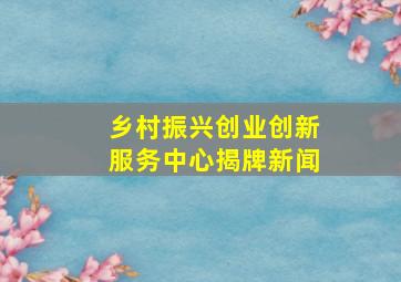 乡村振兴创业创新服务中心揭牌新闻