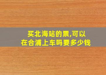 买北海站的票,可以在合浦上车吗要多少钱