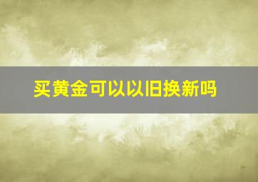 买黄金可以以旧换新吗