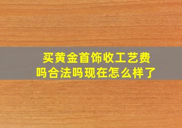 买黄金首饰收工艺费吗合法吗现在怎么样了