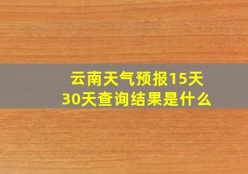 云南天气预报15天30天查询结果是什么