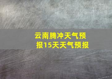 云南腾冲天气预报15天天气预报