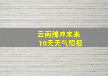 云南腾冲未来10天天气预报