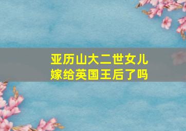 亚历山大二世女儿嫁给英国王后了吗