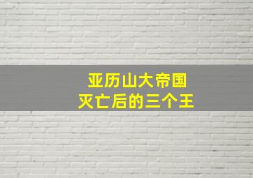 亚历山大帝国灭亡后的三个王