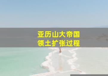 亚历山大帝国领土扩张过程