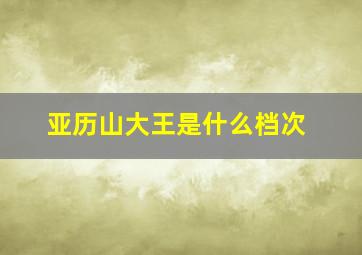 亚历山大王是什么档次