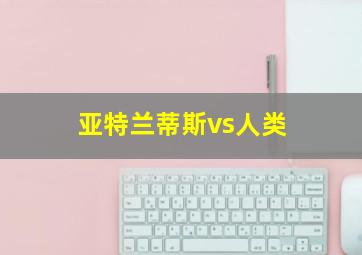 亚特兰蒂斯vs人类