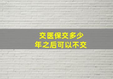 交医保交多少年之后可以不交