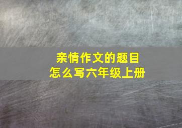 亲情作文的题目怎么写六年级上册