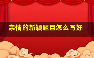 亲情的新颖题目怎么写好