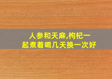 人参和天麻,枸杞一起煮着喝几天换一次好