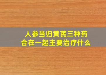 人参当归黄芪三种药合在一起主要治疗什么