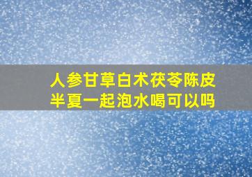 人参甘草白术茯苓陈皮半夏一起泡水喝可以吗