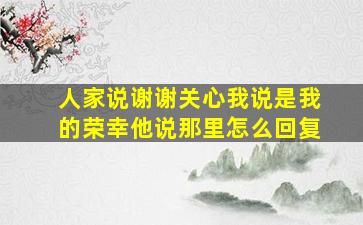 人家说谢谢关心我说是我的荣幸他说那里怎么回复