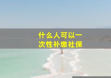 什么人可以一次性补缴社保