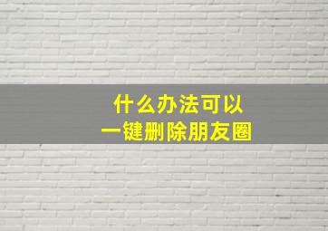 什么办法可以一键删除朋友圈