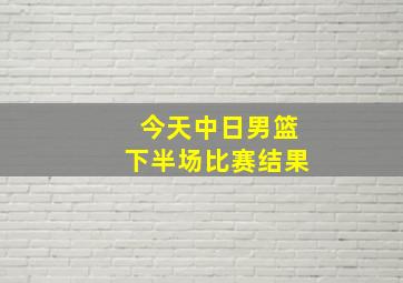 今天中日男篮下半场比赛结果