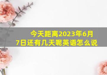 今天距离2023年6月7日还有几天呢英语怎么说