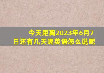 今天距离2023年6月7日还有几天呢英语怎么说呢