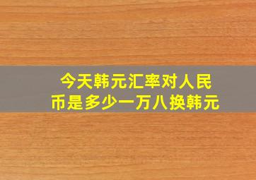 今天韩元汇率对人民币是多少一万八换韩元