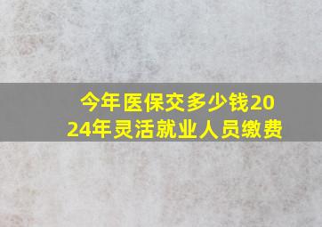 今年医保交多少钱2024年灵活就业人员缴费