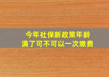 今年社保新政策年龄满了可不可以一次缴费