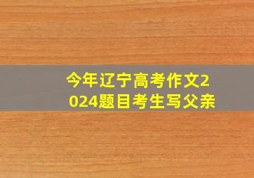 今年辽宁高考作文2024题目考生写父亲