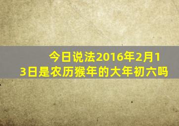 今日说法2016年2月13日是农历猴年的大年初六吗