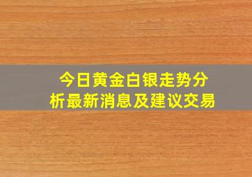 今日黄金白银走势分析最新消息及建议交易