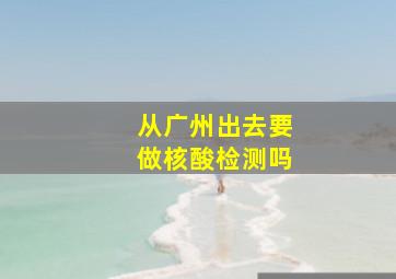 从广州出去要做核酸检测吗