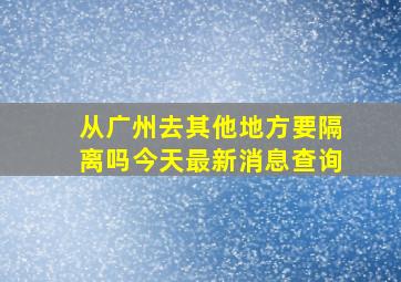 从广州去其他地方要隔离吗今天最新消息查询