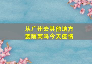 从广州去其他地方要隔离吗今天疫情