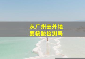 从广州去外地要核酸检测吗