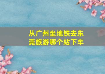 从广州坐地铁去东莞旅游哪个站下车