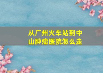 从广州火车站到中山肿瘤医院怎么走