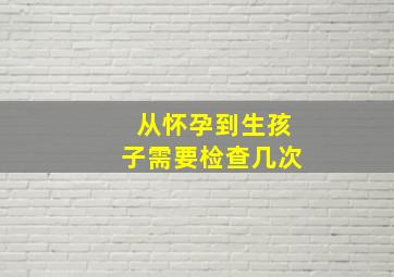 从怀孕到生孩子需要检查几次