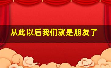 从此以后我们就是朋友了