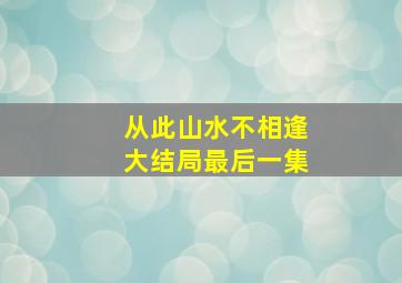 从此山水不相逢大结局最后一集