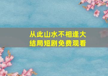 从此山水不相逢大结局短剧免费观看